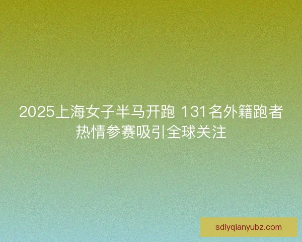 2025上海女子半马开跑 131名外籍跑者热情参赛吸引全球关注 2025上海女子半马开跑 131名外籍跑者热情参赛吸引全球关注