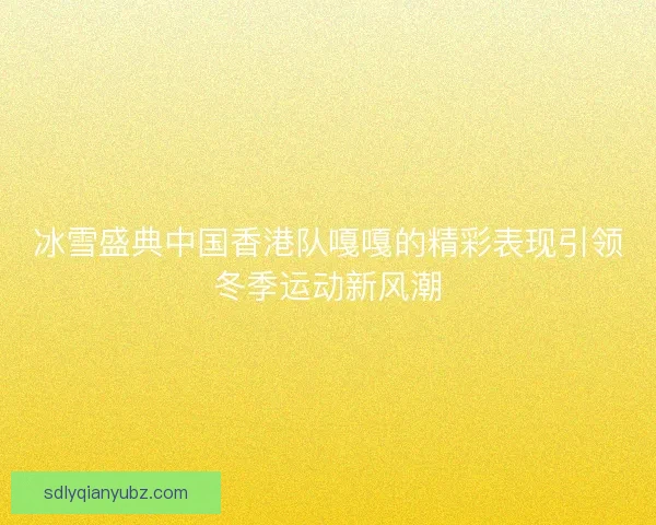冰雪盛典中国香港队嘎嘎的精彩表现引领冬季运动新风潮 冰雪盛典中国香港队嘎嘎的精彩表现引领冬季运动新风潮