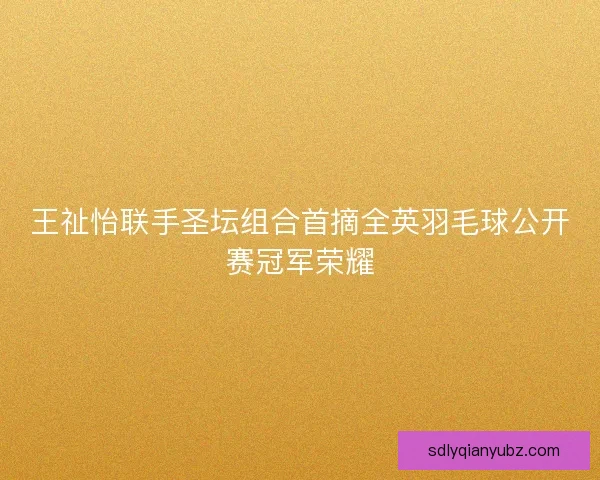 王祉怡联手圣坛组合首摘全英羽毛球公开赛冠军荣耀 王祉怡联手圣坛组合首摘全英羽毛球公开赛冠军荣耀