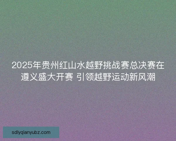 2025年贵州红山水越野挑战赛总决赛在遵义盛大开赛 引领越野运动新风潮 2025年贵州红山水越野挑战赛总决赛在遵义盛大开赛 引领越野运动新风潮