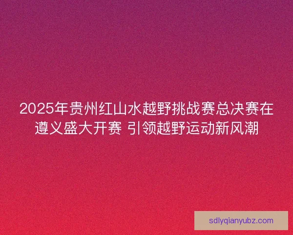 2025年贵州红山水越野挑战赛总决赛在遵义盛大开赛 引领越野运动新风潮 2025年贵州红山水越野挑战赛总决赛在遵义盛大开赛 引领越野运动新风潮