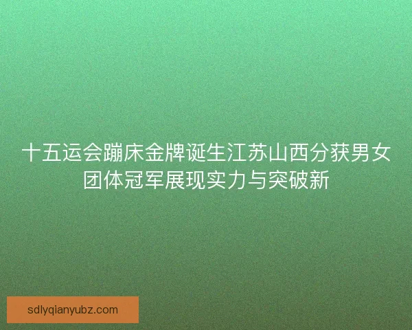 十五运会蹦床金牌诞生江苏山西分获男女团体冠军展现实力与突破新