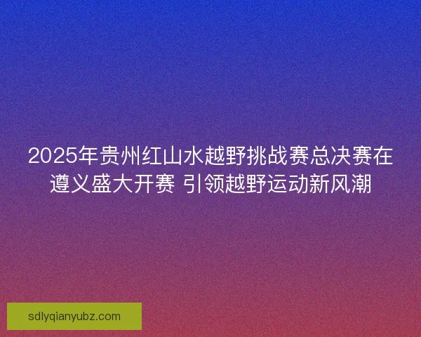 2025年贵州红山水越野挑战赛总决赛在遵义盛大开赛 引领越野运动新风潮 2025年贵州红山水越野挑战赛总决赛在遵义盛大开赛 引领越野运动新风潮