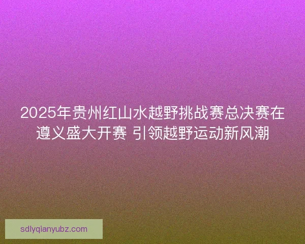 2025年贵州红山水越野挑战赛总决赛在遵义盛大开赛 引领越野运动新风潮