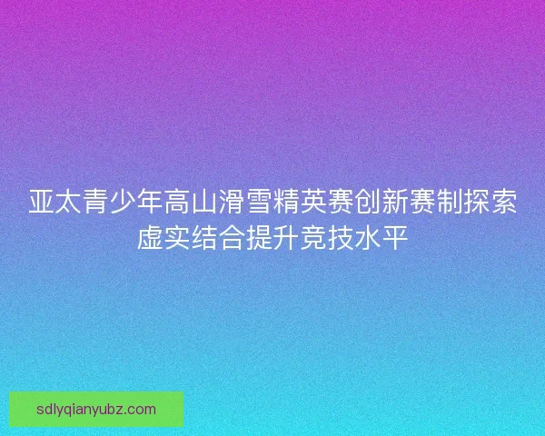 亚太青少年高山滑雪精英赛创新赛制探索虚实结合提升竞技水平 亚太青少年高山滑雪精英赛创新赛制探索虚实结合提升竞技水平