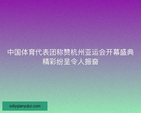 中国体育代表团称赞杭州亚运会开幕盛典精彩纷呈令人振奋