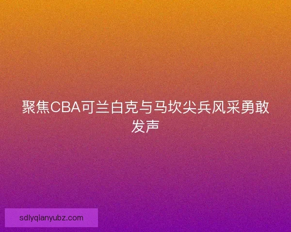 聚焦CBA可兰白克与马坎尖兵风采勇敢发声 聚焦CBA可兰白克与马坎尖兵风采勇敢发声