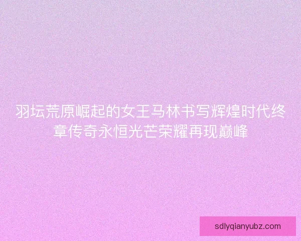 羽坛荒原崛起的女王马林书写辉煌时代终章传奇永恒光芒荣耀再现巅峰 羽坛荒原崛起的女王马林书写辉煌时代终章传奇永恒光芒荣耀再现巅峰